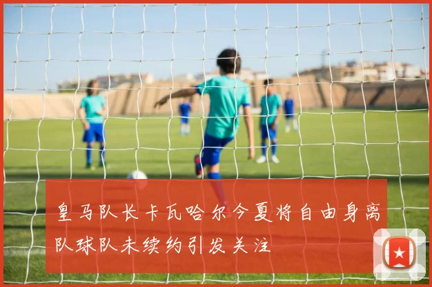 皇马队长卡瓦哈尔今夏将自由身离队球队未续约引发关注