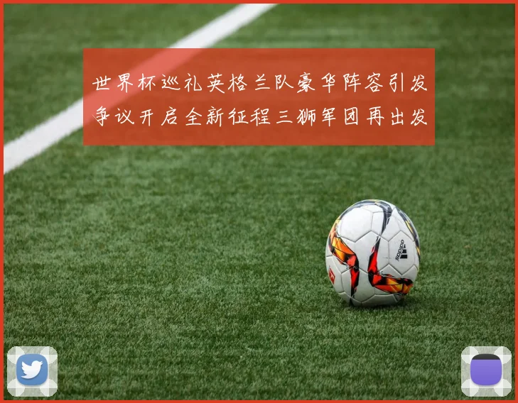 世界杯巡礼英格兰队豪华阵容引发争议开启全新征程三狮军团再出发