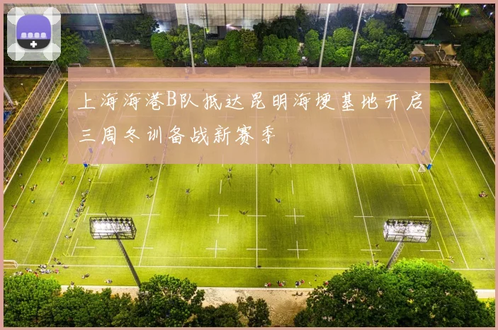 上海海港B队抵达昆明海埂基地开启三周冬训备战新赛季