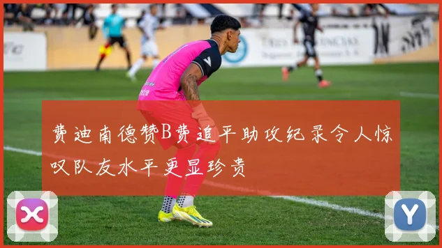 费迪南德赞B费追平助攻纪录令人惊叹队友水平更显珍贵