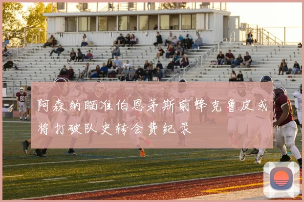 阿森纳瞄准伯恩茅斯前锋克鲁皮或将打破队史转会费纪录