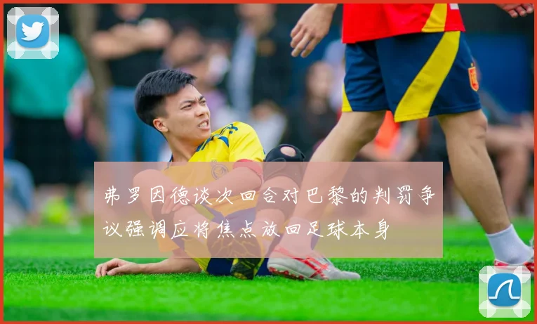 弗罗因德谈次回合对巴黎的判罚争议强调应将焦点放回足球本身