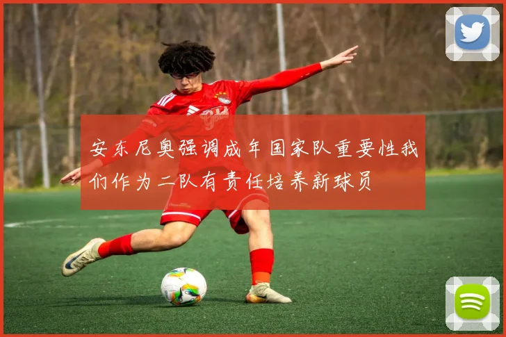 安东尼奥强调成年国家队重要性我们作为二队有责任培养新球员