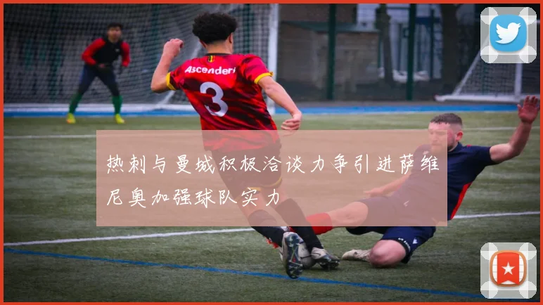 热刺与曼城积极洽谈力争引进萨维尼奥加强球队实力
