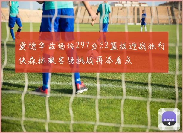 爱德华兹场均297分52篮板迎战独行侠森林狼客场挑战再添看点