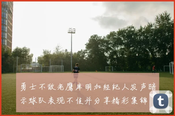 勇士不敌老鹰库明加经纪人发声暗示球队表现不佳并分享精彩集锦
