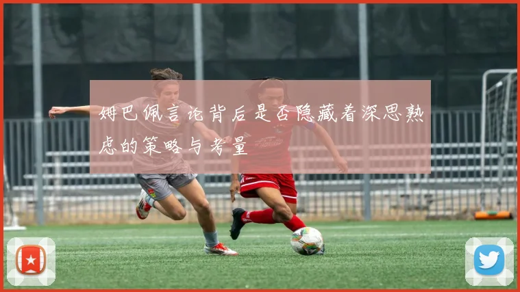 姆巴佩言论背后是否隐藏着深思熟虑的策略与考量