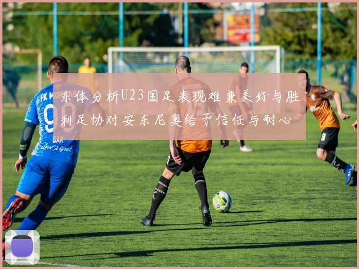 东体分析U23国足表现难兼美好与胜利足协对安东尼奥给予信任与耐心
