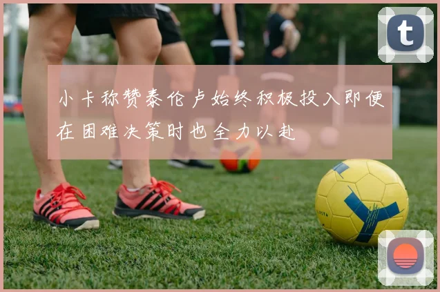小卡称赞泰伦卢始终积极投入即便在困难决策时也全力以赴