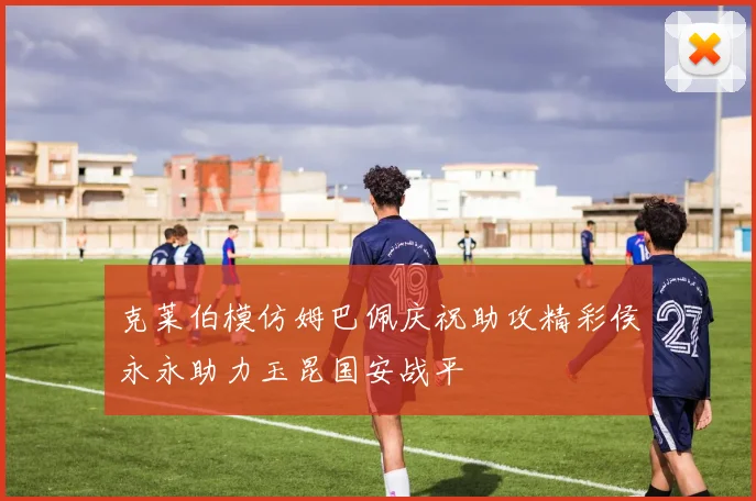 克莱伯模仿姆巴佩庆祝助攻精彩侯永永助力玉昆国安战平
