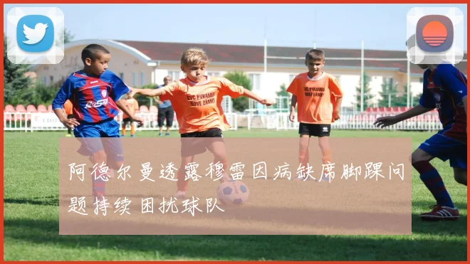 阿德尔曼透露穆雷因病缺席脚踝问题持续困扰球队