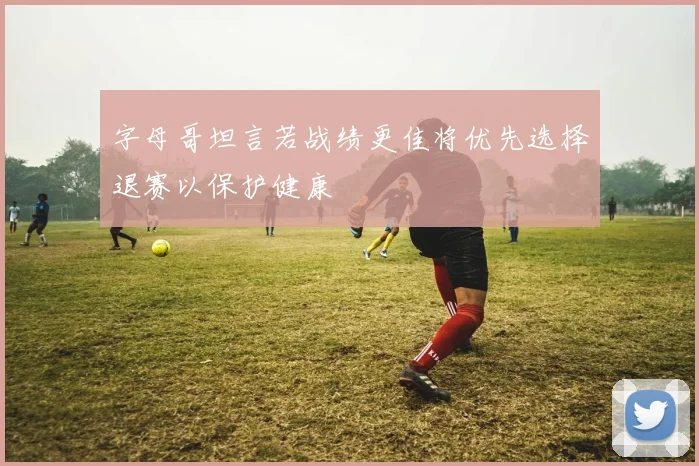 字母哥坦言若战绩更佳将优先选择退赛以保护健康