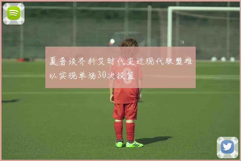 夏普谈乔科艾时代变迁现代联盟难以实现单场30次投篮