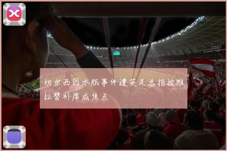 切尔西因水瓶事件遭英足总指控维拉替补席成焦点