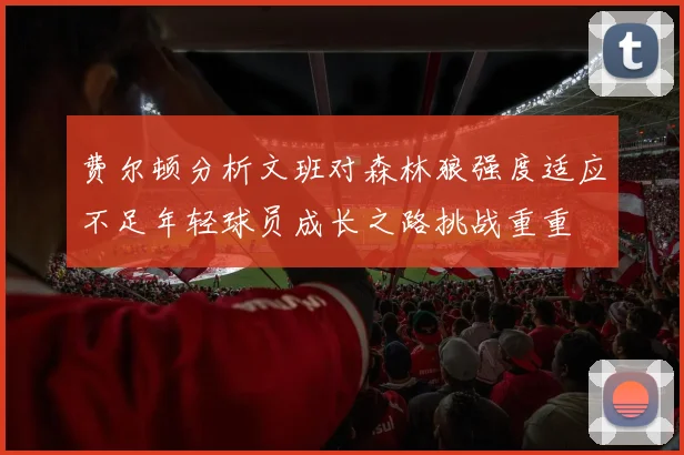 费尔顿分析文班对森林狼强度适应不足年轻球员成长之路挑战重重