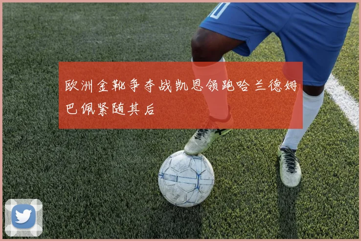 欧洲金靴争夺战凯恩领跑哈兰德姆巴佩紧随其后